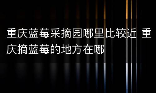重庆蓝莓采摘园哪里比较近 重庆摘蓝莓的地方在哪