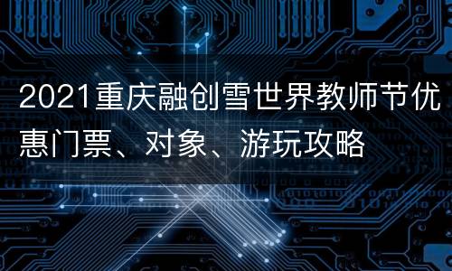 2021重庆融创雪世界教师节优惠门票、对象、游玩攻略
