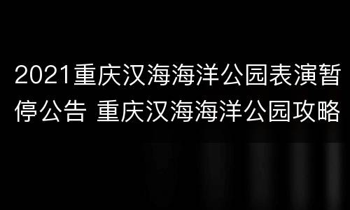 2021重庆汉海海洋公园表演暂停公告 重庆汉海海洋公园攻略2020