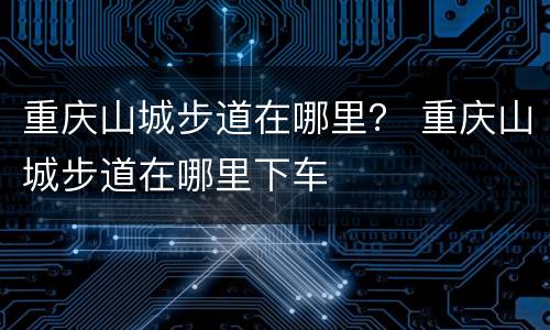 重庆山城步道在哪里？ 重庆山城步道在哪里下车