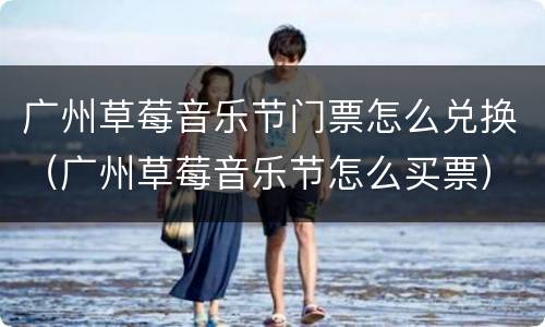 广州草莓音乐节门票怎么兑换（广州草莓音乐节怎么买票）
