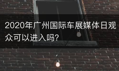 2020年广州国际车展媒体日观众可以进入吗？