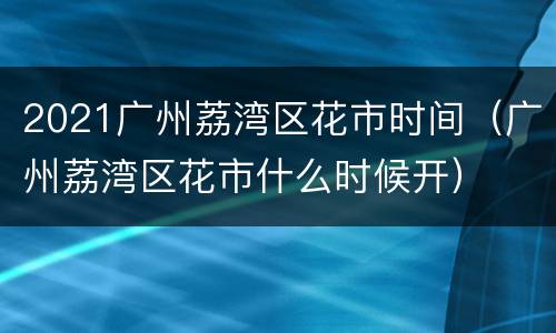 2021广州荔湾区花市时间（广州荔湾区花市什么时候开）