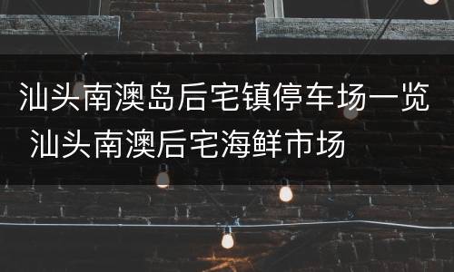 汕头南澳岛后宅镇停车场一览 汕头南澳后宅海鲜市场