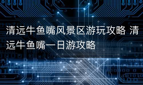 清远牛鱼嘴风景区游玩攻略 清远牛鱼嘴一日游攻略