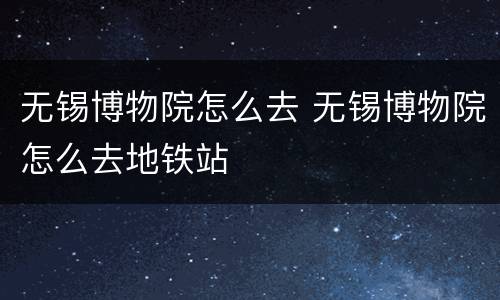 无锡博物院怎么去 无锡博物院怎么去地铁站