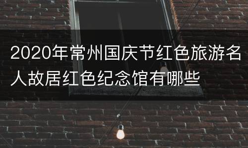 2020年常州国庆节红色旅游名人故居红色纪念馆有哪些