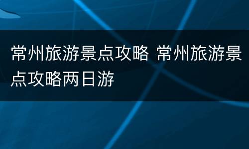 常州旅游景点攻略 常州旅游景点攻略两日游