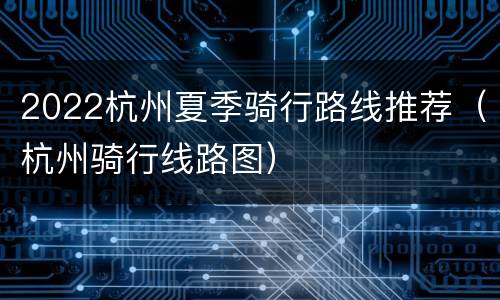 2022杭州夏季骑行路线推荐（杭州骑行线路图）