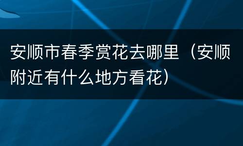 安顺市春季赏花去哪里（安顺附近有什么地方看花）