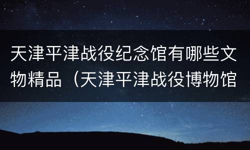 天津平津战役纪念馆有哪些文物精品（天津平津战役博物馆）