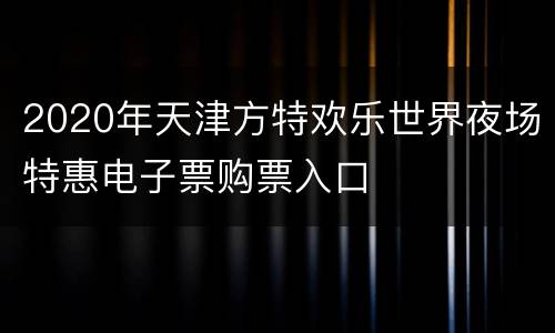 2020年天津方特欢乐世界夜场特惠电子票购票入口