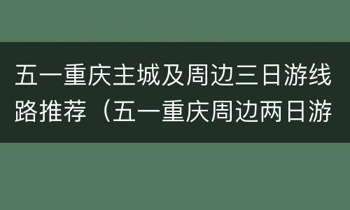五一重庆主城及周边三日游线路推荐（五一重庆周边两日游）