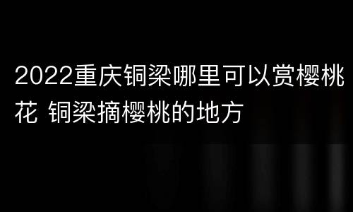 2022重庆铜梁哪里可以赏樱桃花 铜梁摘樱桃的地方