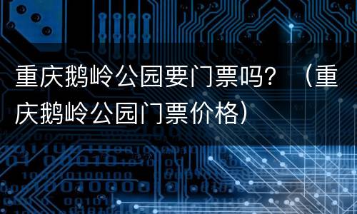 重庆鹅岭公园要门票吗？（重庆鹅岭公园门票价格）