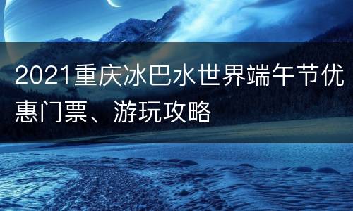 2021重庆冰巴水世界端午节优惠门票、游玩攻略