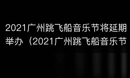 2021广州跳飞船音乐节将延期举办（2021广州跳飞船音乐节将延期举办吗）