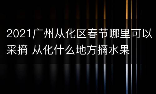 2021广州从化区春节哪里可以采摘 从化什么地方摘水果
