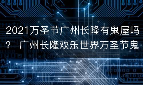 2021万圣节广州长隆有鬼屋吗？ 广州长隆欢乐世界万圣节鬼屋