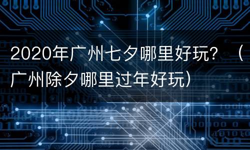 2020年广州七夕哪里好玩？（广州除夕哪里过年好玩）