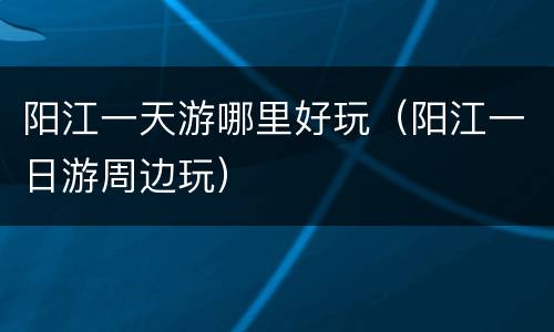 阳江一天游哪里好玩（阳江一日游周边玩）