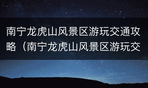 南宁龙虎山风景区游玩交通攻略（南宁龙虎山风景区游玩交通攻略图）