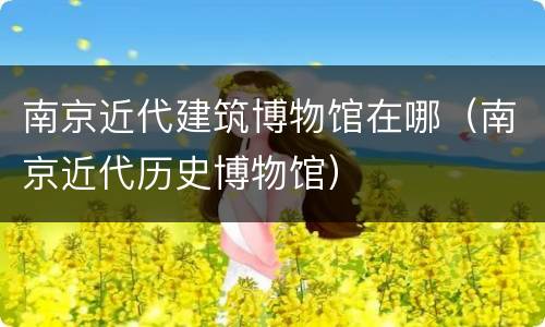 南京近代建筑博物馆在哪（南京近代历史博物馆）