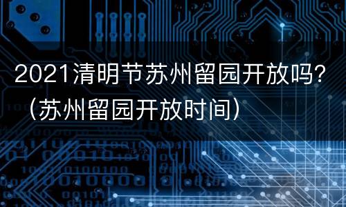 2021清明节苏州留园开放吗？（苏州留园开放时间）