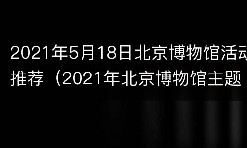 2021年5月18日北京博物馆活动推荐（2021年北京博物馆主题活动）