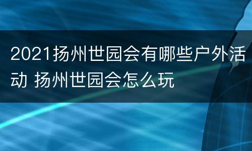 2021扬州世园会有哪些户外活动 扬州世园会怎么玩