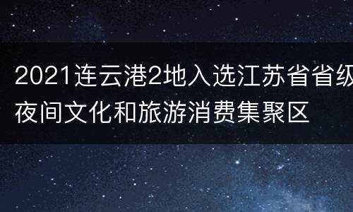 2021连云港2地入选江苏省省级夜间文化和旅游消费集聚区