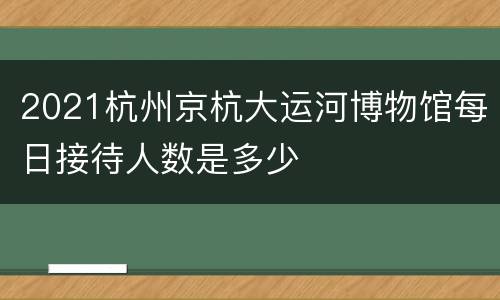 2021杭州京杭大运河博物馆每日接待人数是多少