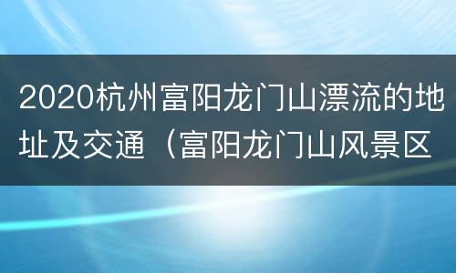 2020杭州富阳龙门山漂流的地址及交通（富阳龙门山风景区游玩攻略）