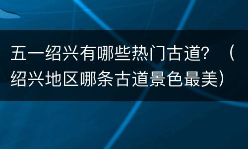 五一绍兴有哪些热门古道？（绍兴地区哪条古道景色最美）