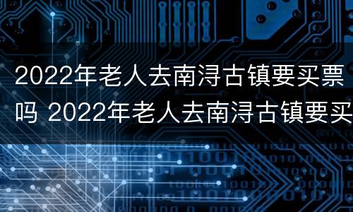2022年老人去南浔古镇要买票吗 2022年老人去南浔古镇要买票吗多少钱