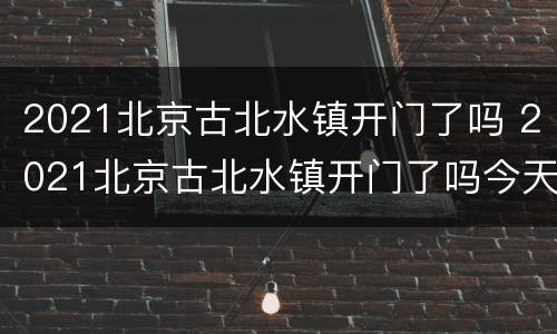 2021北京古北水镇开门了吗 2021北京古北水镇开门了吗今天