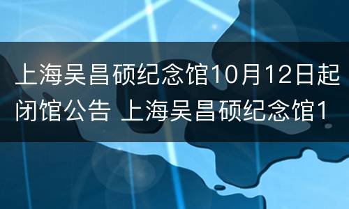 上海吴昌硕纪念馆10月12日起闭馆公告 上海吴昌硕纪念馆10月12日起闭馆公告时间