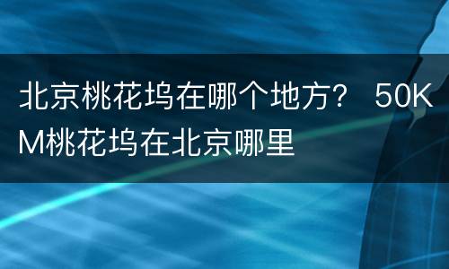 北京桃花坞在哪个地方？ 50KM桃花坞在北京哪里