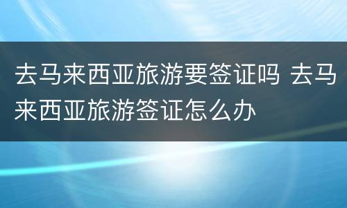 去马来西亚旅游要签证吗 去马来西亚旅游签证怎么办