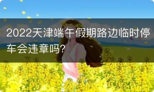 2022天津端午假期路边临时停车会违章吗？