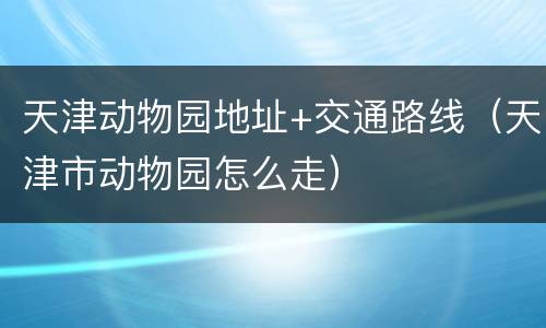 天津动物园地址+交通路线（天津市动物园怎么走）