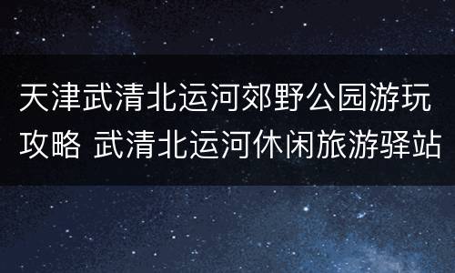 天津武清北运河郊野公园游玩攻略 武清北运河休闲旅游驿站