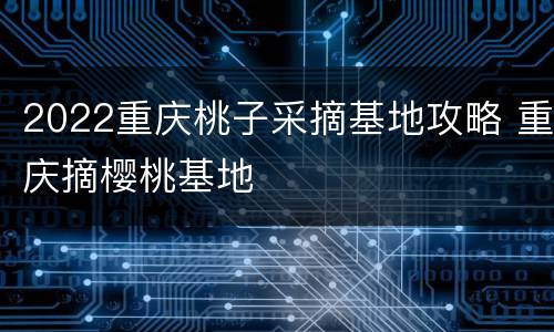 2022重庆桃子采摘基地攻略 重庆摘樱桃基地