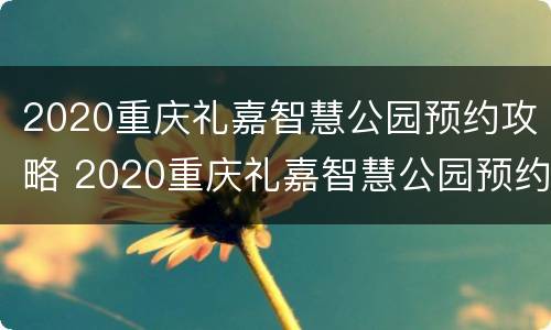 2020重庆礼嘉智慧公园预约攻略 2020重庆礼嘉智慧公园预约攻略