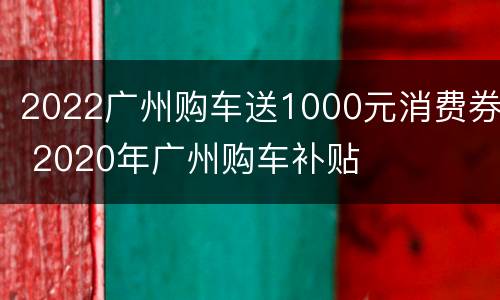 2022广州购车送1000元消费券 2020年广州购车补贴