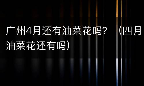 广州4月还有油菜花吗？（四月油菜花还有吗）