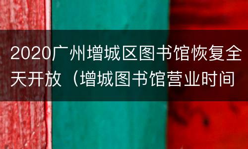 2020广州增城区图书馆恢复全天开放（增城图书馆营业时间）