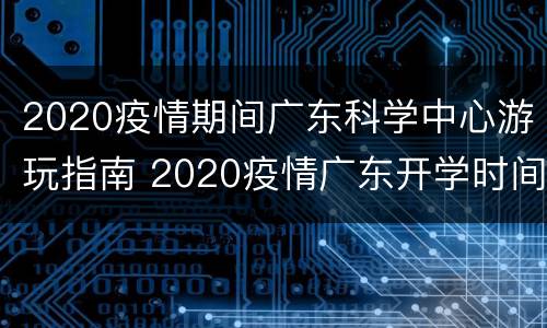 2020疫情期间广东科学中心游玩指南 2020疫情广东开学时间
