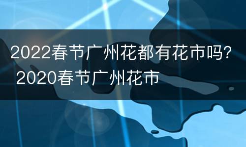 2022春节广州花都有花市吗？ 2020春节广州花市