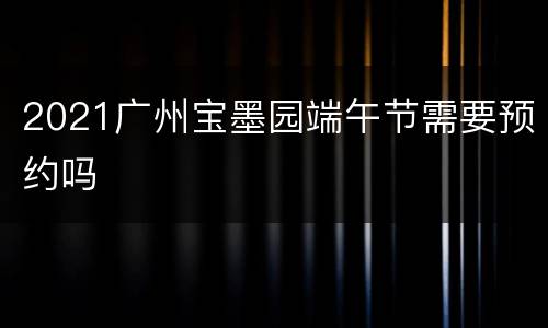 2021广州宝墨园端午节需要预约吗